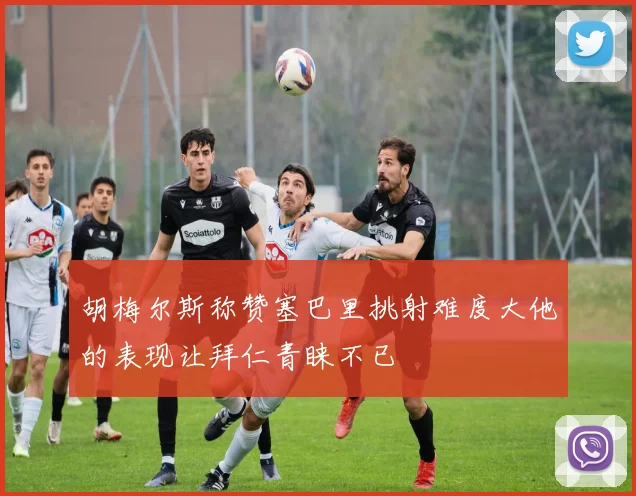 胡梅尔斯称赞塞巴里挑射难度大他的表现让拜仁青睐不已