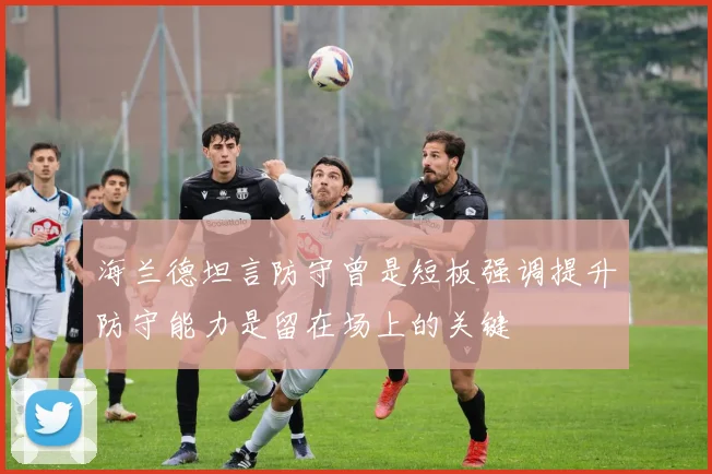 海兰德坦言防守曾是短板强调提升防守能力是留在场上的关键