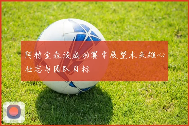 阿特金森谈成功赛季展望未来雄心壮志与团队目标