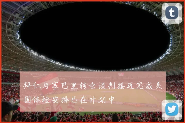拜仁与塞巴里转会谈判接近完成美国体检安排已在计划中