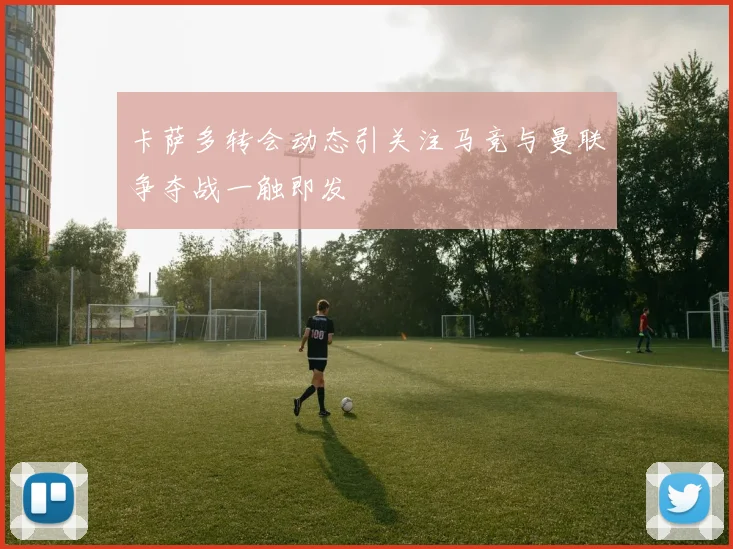 卡萨多转会动态引关注马竞与曼联争夺战一触即发