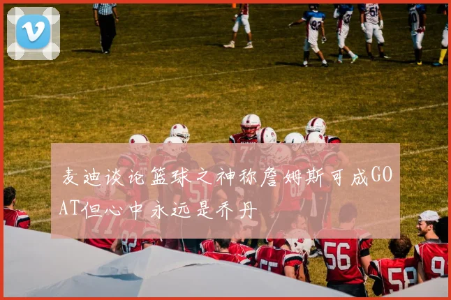 麦迪谈论篮球之神称詹姆斯可成GOAT但心中永远是乔丹