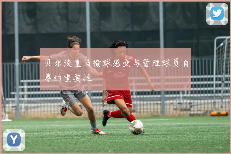 贝尔谈皇马输球感受与管理球员自尊的重要性