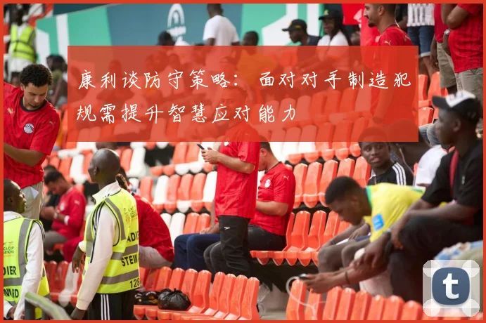 康利谈防守策略：面对对手制造犯规需提升智慧应对能力