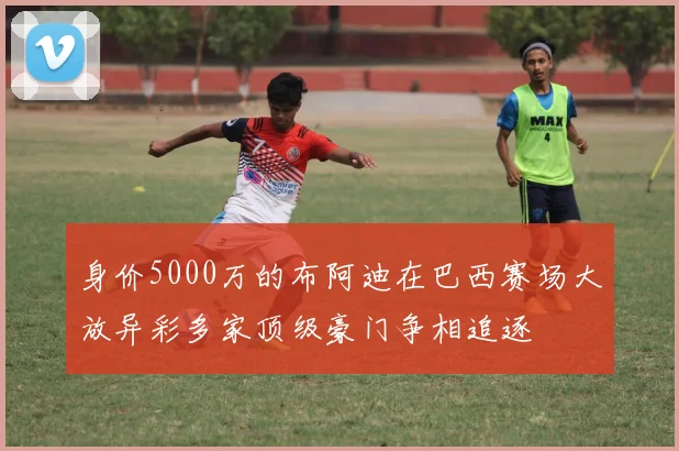 身价5000万的布阿迪在巴西赛场大放异彩多家顶级豪门争相追逐