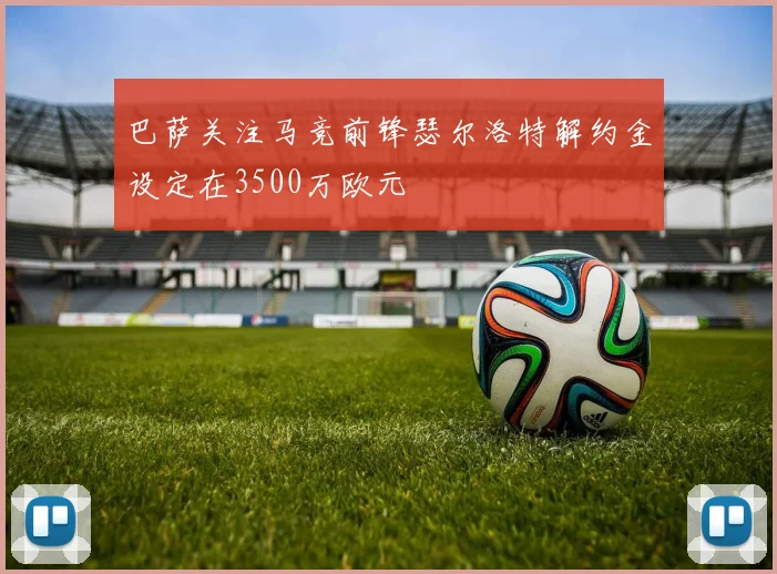 巴萨关注马竞前锋瑟尔洛特解约金设定在3500万欧元