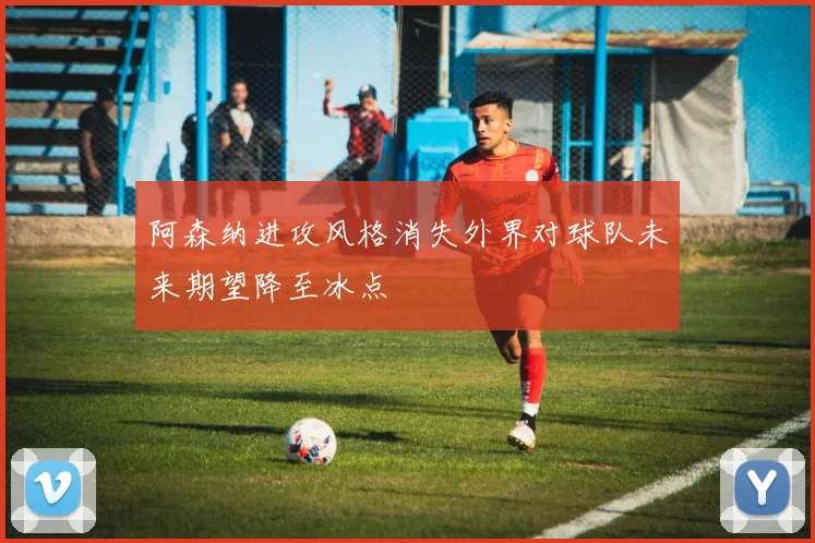 阿森纳进攻风格消失外界对球队未来期望降至冰点