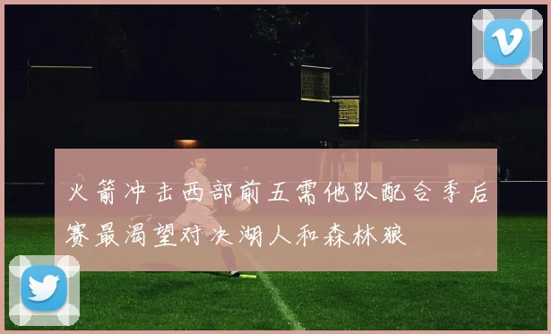 火箭冲击西部前五需他队配合季后赛最渴望对决湖人和森林狼