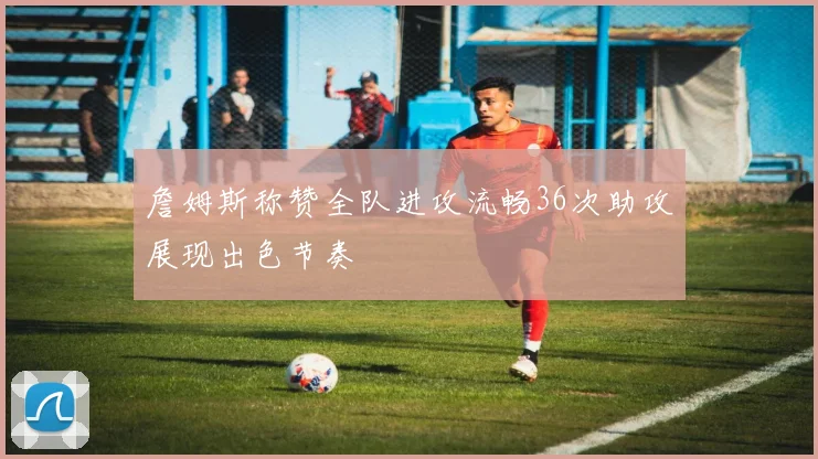 詹姆斯称赞全队进攻流畅36次助攻展现出色节奏