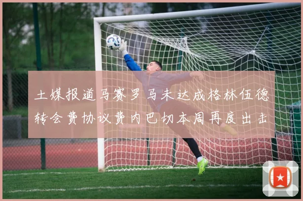 土媒报道马赛罗马未达成格林伍德转会费协议费内巴切本周再度出击