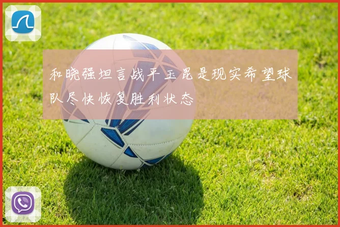 和晓强坦言战平玉昆是现实希望球队尽快恢复胜利状态