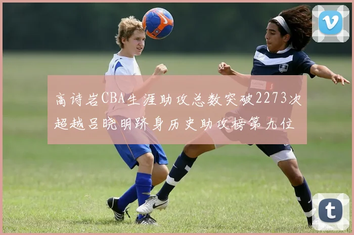 高诗岩CBA生涯助攻总数突破2273次超越吕晓明跻身历史助攻榜第九位