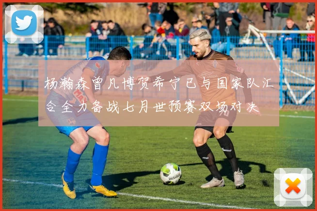杨瀚森曾凡博贺希宁已与国家队汇合全力备战七月世预赛双场对决