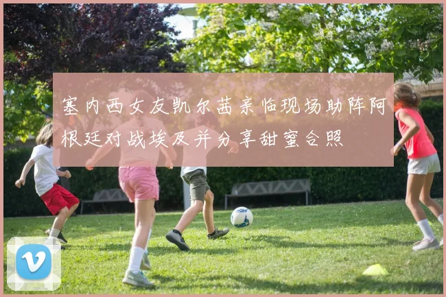 塞内西女友凯尔茜亲临现场助阵阿根廷对战埃及并分享甜蜜合照