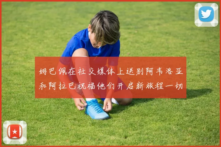 姆巴佩在社交媒体上送别阿韦洛亚和阿拉巴祝福他们开启新旅程一切顺利