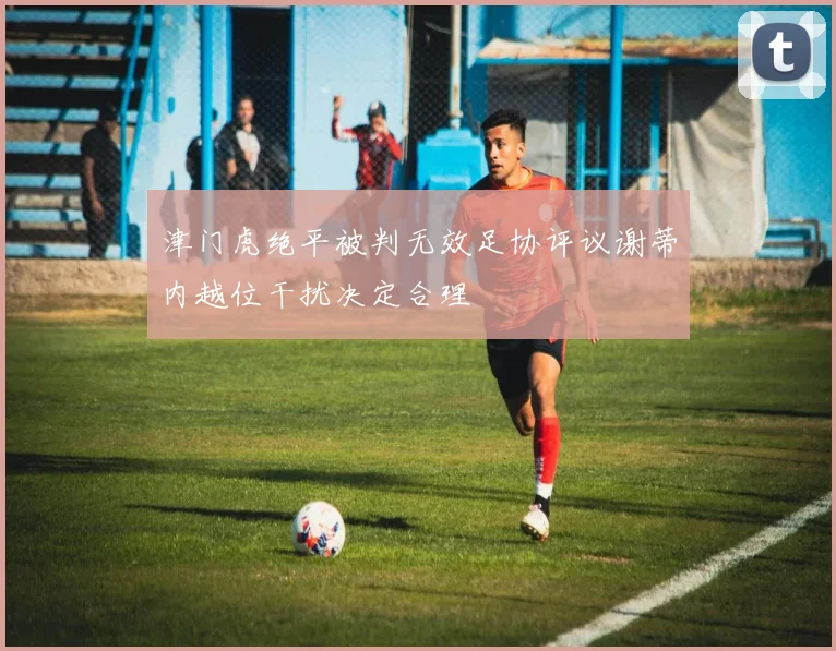津门虎绝平被判无效足协评议谢蒂内越位干扰决定合理