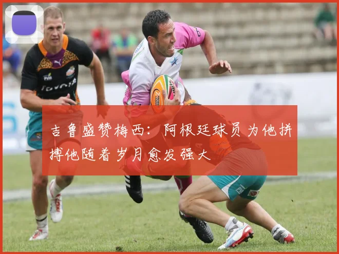 吉鲁盛赞梅西：阿根廷球员为他拼搏他随着岁月愈发强大