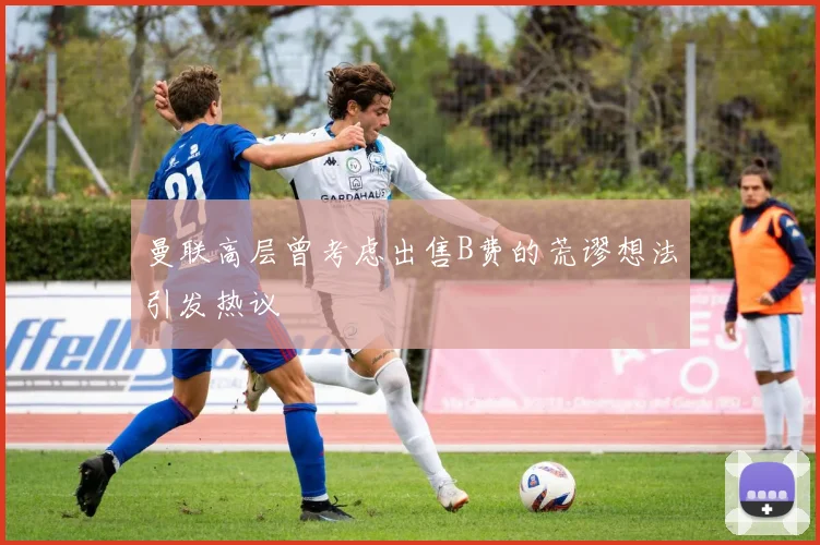 曼联高层曾考虑出售B费的荒谬想法引发热议